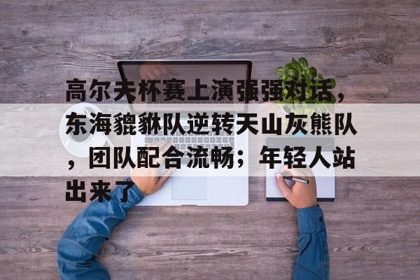 包含高尔夫杯赛上演强强对话，东海貔貅队逆转天山灰熊队，团队配合流畅；年轻人站出来了的词条