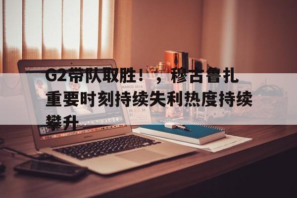 包含G2带队取胜！，穆古鲁扎重要时刻持续失利热度持续攀升的词条-九游电子平台
