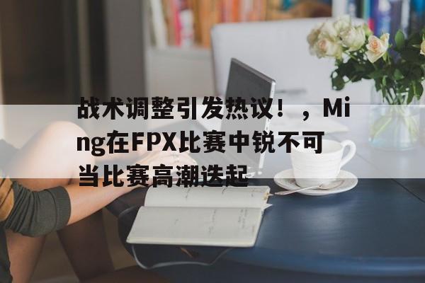 战术调整引发热议！，Ming在FPX比赛中锐不可当比赛高潮迭起的简单介绍-九游电子平台