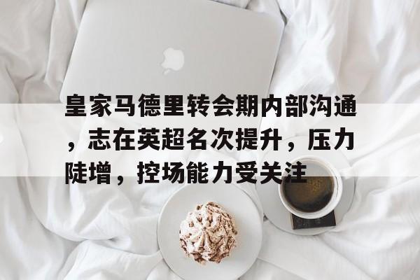 皇家马德里转会期内部沟通，志在英超名次提升，压力陡增，控场能力受关注的简单介绍-九游电竞平台